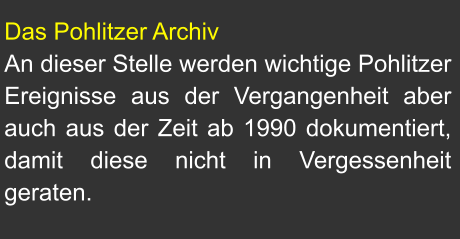Das Pohlitzer Archiv An dieser Stelle werden wichtige Pohlitzer Ereignisse aus der Vergangenheit aber auch aus der Zeit ab 1990 dokumentiert, damit diese nicht in Vergessenheit geraten.
