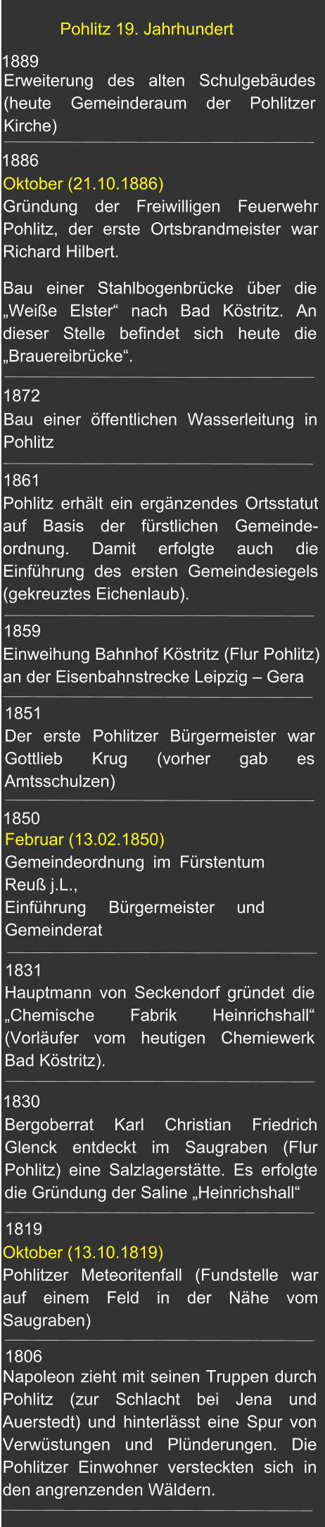 1889 Pohlitz 19. Jahrhundert Erweiterung des alten Schulgebäudes (heute Gemeinderaum der Pohlitzer Kirche) 1872 1886 1861 1859 1851 1850  1831 1830 Oktober (13.10.1819) Pohlitzer Meteoritenfall (Fundstelle war auf einem Feld in der Nähe vom Saugraben)  1819 Bau einer Stahlbogenbrücke über die „Weiße Elster“ nach Bad Köstritz. An dieser Stelle befindet sich heute die „Brauereibrücke“. Oktober (21.10.1886)Gründung der Freiwilligen Feuerwehr Pohlitz, der erste Ortsbrandmeister war Richard Hilbert. Bau einer öffentlichen Wasserleitung in Pohlitz Pohlitz erhält ein ergänzendes Ortsstatut auf Basis der fürstlichen Gemeinde-ordnung. Damit erfolgte auch die Einführung des ersten Gemeindesiegels (gekreuztes Eichenlaub).    Einweihung Bahnhof Köstritz (Flur Pohlitz) an der Eisenbahnstrecke Leipzig – Gera  Februar (13.02.1850) Gemeindeordnung im Fürstentum Reuß j.L., Einführung Bürgermeister und  Gemeinderat Hauptmann von Seckendorf gründet die „Chemische Fabrik Heinrichshall“ (Vorläufer vom heutigen Chemiewerk Bad Köstritz). Bergoberrat Karl Christian Friedrich Glenck entdeckt im Saugraben (Flur Pohlitz) eine Salzlagerstätte. Es erfolgte die Gründung der Saline „Heinrichshall“ Der erste Pohlitzer Bürgermeister war Gottlieb Krug (vorher gab es Amtsschulzen) Napoleon zieht mit seinen Truppen durch Pohlitz (zur Schlacht bei Jena und Auerstedt) und hinterlässt eine Spur von Verwüstungen und Plünderungen. Die Pohlitzer Einwohner versteckten sich in den angrenzenden Wäldern.  1806