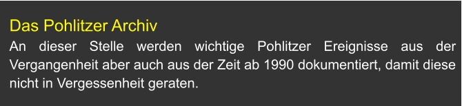 Das Pohlitzer Archiv An dieser Stelle werden wichtige Pohlitzer Ereignisse aus der Vergangenheit aber auch aus der Zeit ab 1990 dokumentiert, damit diese nicht in Vergessenheit geraten.