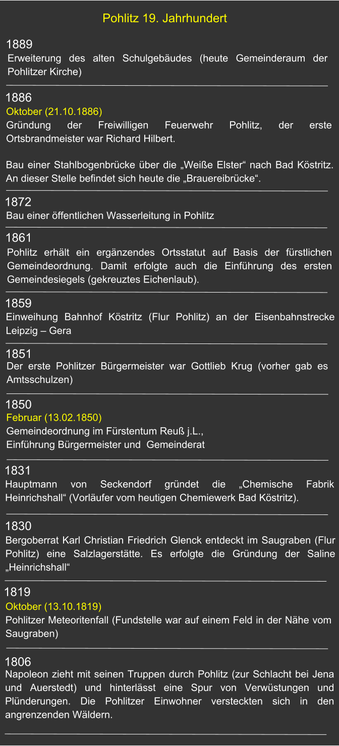 1889 Pohlitz 19. Jahrhundert Erweiterung des alten Schulgebäudes (heute Gemeinderaum der Pohlitzer Kirche) 1872 1886 1861 1859 1851 1850 1831 1830 1819 Bau einer Stahlbogenbrücke über die „Weiße Elster“ nach Bad Köstritz. An dieser Stelle befindet sich heute die „Brauereibrücke“. Oktober (21.10.1886)Gründung der Freiwilligen Feuerwehr Pohlitz, der erste Ortsbrandmeister war Richard Hilbert. Bau einer öffentlichen Wasserleitung in Pohlitz Pohlitz erhält ein ergänzendes Ortsstatut auf Basis der fürstlichen Gemeindeordnung. Damit erfolgte auch die Einführung des ersten Gemeindesiegels (gekreuztes Eichenlaub).    Einweihung Bahnhof Köstritz (Flur Pohlitz) an der Eisenbahnstrecke Leipzig – Gera  Der erste Pohlitzer Bürgermeister war Gottlieb Krug (vorher gab es Amtsschulzen) Februar (13.02.1850) Gemeindeordnung im Fürstentum Reuß j.L., Einführung Bürgermeister und  Gemeinderat Hauptmann von Seckendorf gründet die „Chemische Fabrik Heinrichshall“ (Vorläufer vom heutigen Chemiewerk Bad Köstritz). Bergoberrat Karl Christian Friedrich Glenck entdeckt im Saugraben (Flur Pohlitz) eine Salzlagerstätte. Es erfolgte die Gründung der Saline „Heinrichshall“ Oktober (13.10.1819) Pohlitzer Meteoritenfall (Fundstelle war auf einem Feld in der Nähe vom Saugraben) Napoleon zieht mit seinen Truppen durch Pohlitz (zur Schlacht bei Jena und Auerstedt) und hinterlässt eine Spur von Verwüstungen und Plünderungen. Die Pohlitzer Einwohner versteckten sich in den angrenzenden Wäldern. 1806